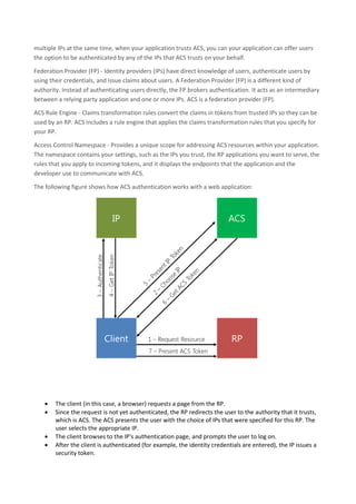 identifier for a user role. A token is digitally signed so its issuer can be identified and its content cannot be
changed.
Identity Provider (IP) - An authority that authenticates user identities and issues security tokens, such as
Microsoft account (Windows Live ID), Facebook, Google, Twitter, and Active Directory. When ACS is
configured to trust an IP, it accepts and validates the tokens that the IP issues. Because ACS can trust
multiple IPs at the same time, when your application trusts ACS, you can your application can offer users
the option to be authenticated by any of the IPs that ACS trusts on your behalf.
Federation Provider (FP) - Identity providers (IPs) have direct knowledge of users, authenticate users by
using their credentials, and issue claims about users. A Federation Provider (FP) is a different kind of
authority. Instead of authenticating users directly, the FP brokers authentication. It acts as an intermediary
between a relying party application and one or more IPs. ACS is a federation provider (FP).
ACS Rule Engine - Claims transformation rules convert the claims in tokens from trusted IPs so they can be
used by an RP. ACS includes a rule engine that applies the claims transformation rules that you specify for
your RP.
Access Control Namespace - Provides a unique scope for addressing ACS resources within your application.
The namespace contains your settings, such as the IPs you trust, the RP applications you want to serve, the
rules that you apply to incoming tokens, and it displays the endpoints that the application and the
developer use to communicate with ACS.
The following figure shows how ACS authentication works with a web application:
 