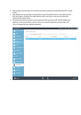  The client (in this case, a browser) requests a page from the RP.
 Since the request is not yet authenticated, the RP redirects the user to the authority that it trusts,
which is ACS. The ACS presents the user with the choice of IPs that were specified for this RP. The
user selects the appropriate IP.
 The client browses to the IP's authentication page, and prompts the user to log on.
 After the client is authenticated (for example, the identity credentials are entered), the IP issues a
security token.
 After issuing a security token, the IP directs the client to send the security token that the IP issued
to ACS.
 ACS validates the security token issued by the IP, inputs the identity claims in this token into the
ACS rules engine, calculates the output identity claims, and issues a new security token that
contains these output claims.
 ACS directs the client to send the security token that ACS issued to the RP. The RP validates the
signature on the security token, extracts claims for use by the application business logic, and
returns the page that was originally requested.
 