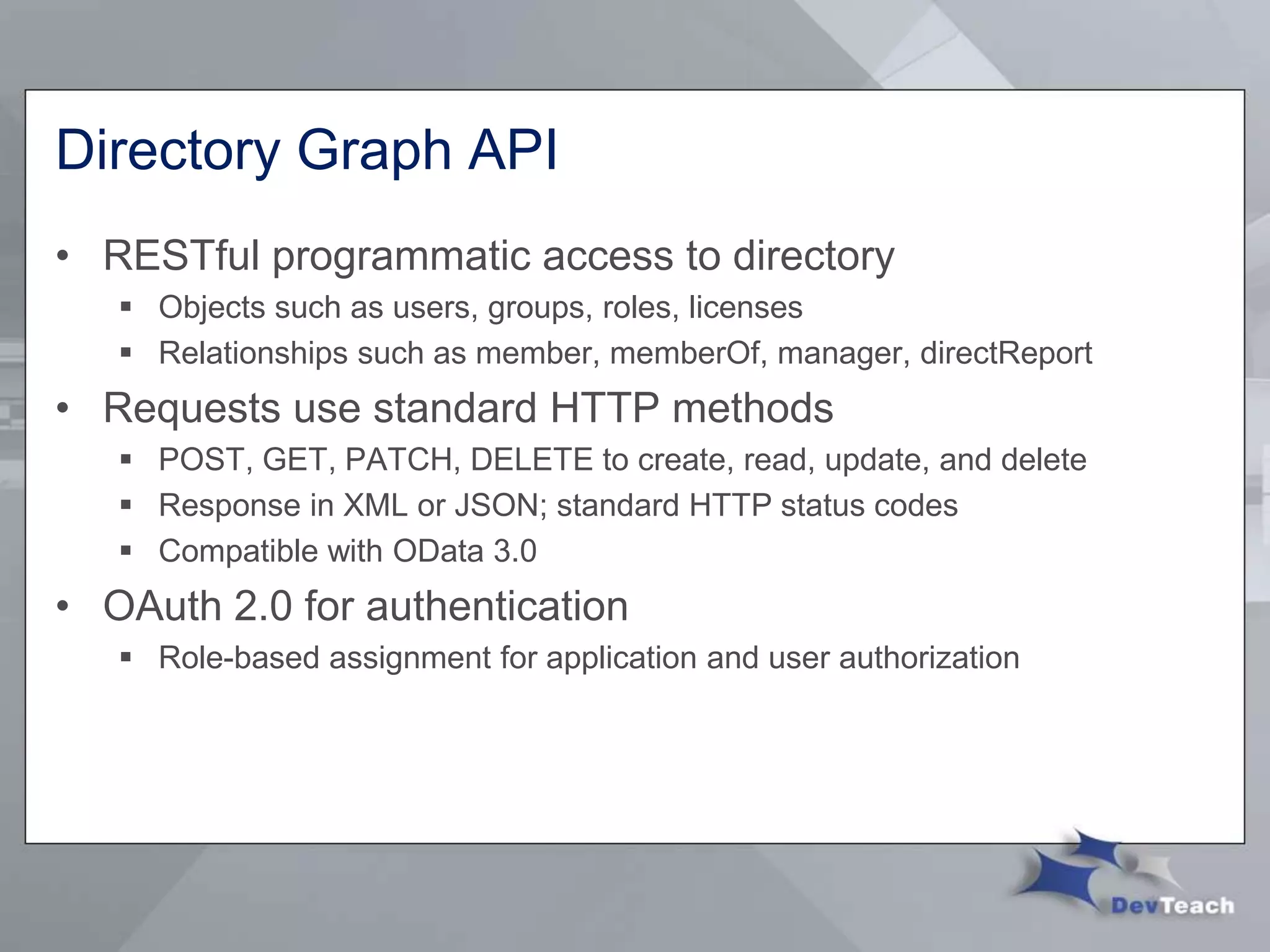 Directory Graph API
• RESTful programmatic access to directory
 Objects such as users, groups, roles, licenses
 Relationships such as member, memberOf, manager, directReport
• Requests use standard HTTP methods
 POST, GET, PATCH, DELETE to create, read, update, and delete
 Response in XML or JSON; standard HTTP status codes
 Compatible with OData 3.0
• OAuth 2.0 for authentication
 Role-based assignment for application and user authorization
 