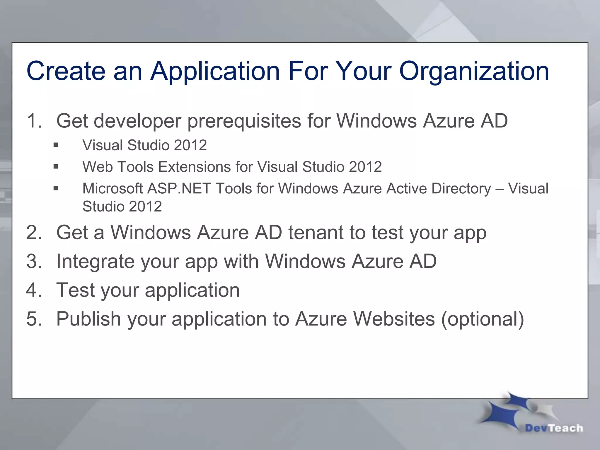 Create an Application For Your Organization
1. Get developer prerequisites for Windows Azure AD
 Visual Studio 2012
 Web Tools Extensions for Visual Studio 2012
 Microsoft ASP.NET Tools for Windows Azure Active Directory – Visual
Studio 2012
2. Get a Windows Azure AD tenant to test your app
3. Integrate your app with Windows Azure AD
4. Test your application
5. Publish your application to Azure Websites (optional)
 