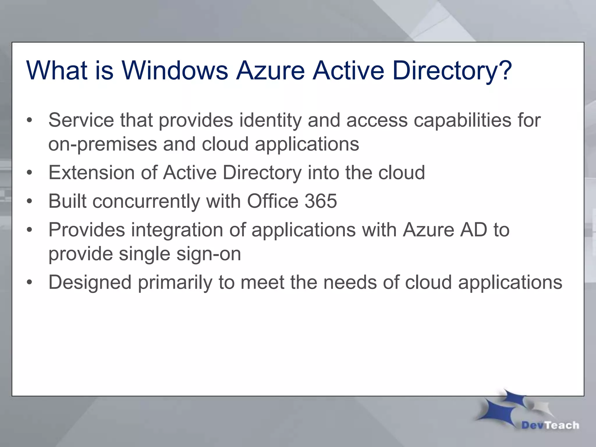 What is Windows Azure Active Directory?
• Service that provides identity and access capabilities for
on-premises and cloud applications
• Extension of Active Directory into the cloud
• Built concurrently with Office 365
• Provides integration of applications with Azure AD to
provide single sign-on
• Designed primarily to meet the needs of cloud applications
 