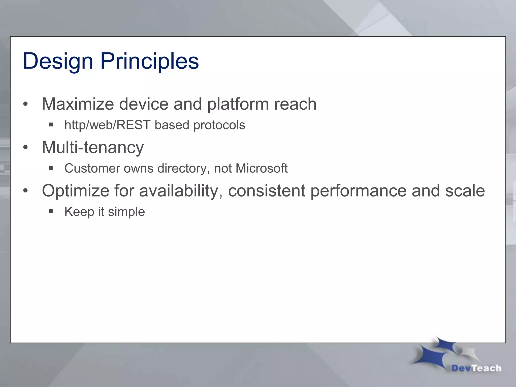 Design Principles
• Maximize device and platform reach
 http/web/REST based protocols
• Multi-tenancy
 Customer owns directory, not Microsoft
• Optimize for availability, consistent performance and scale
 Keep it simple
 