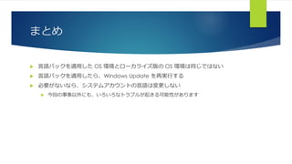 まとめ
 言語パックを適用した OS 環境とローカライズ版の OS 環境は同じではない
 言語パックを適用したら、Windows Update を再実行する
 必要がないなら、システムアカウントの言語は変更しない
 今回の事象以外にも、いろいろなトラブルが起きる可能性があります
 