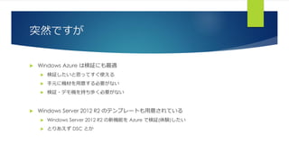 突然ですが
 Windows Azure は検証にも最適
 検証したいと思ってすぐ使える
 手元に機材を用意する必要がない
 検証・デモ機を持ち歩く必要がない
 Windows Server 2012 R2 のテンプレートも用意されている
 Windows Server 2012 R2 の新機能を Azure で検証(体験)したい
 とりあえず DSC とか
 