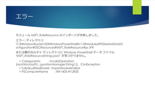 エラー
モジュール MSFT_RoleResource のインポートが失敗しました。
エラー: ディレクトリ
'C:¥Windows¥system32¥WindowsPowerShell¥v1.0¥Modules¥PSDesiredStateC
onfiguration¥DSCResources¥MSFT_RoleResource¥ja-JP¥'
または親のカルチャ ディレクトリに Windows PowerShell データ ファイル
'MSFT_RoleResourceStrings.psd1' が見つかりません。
+ CategoryInfo : InvalidOperation:
(root/Microsoft/...gurationManager:String) []、CimException
+ FullyQualifiedErrorId : ImportModuleFailed
+ PSComputerName : INF1403-W12R2E
 