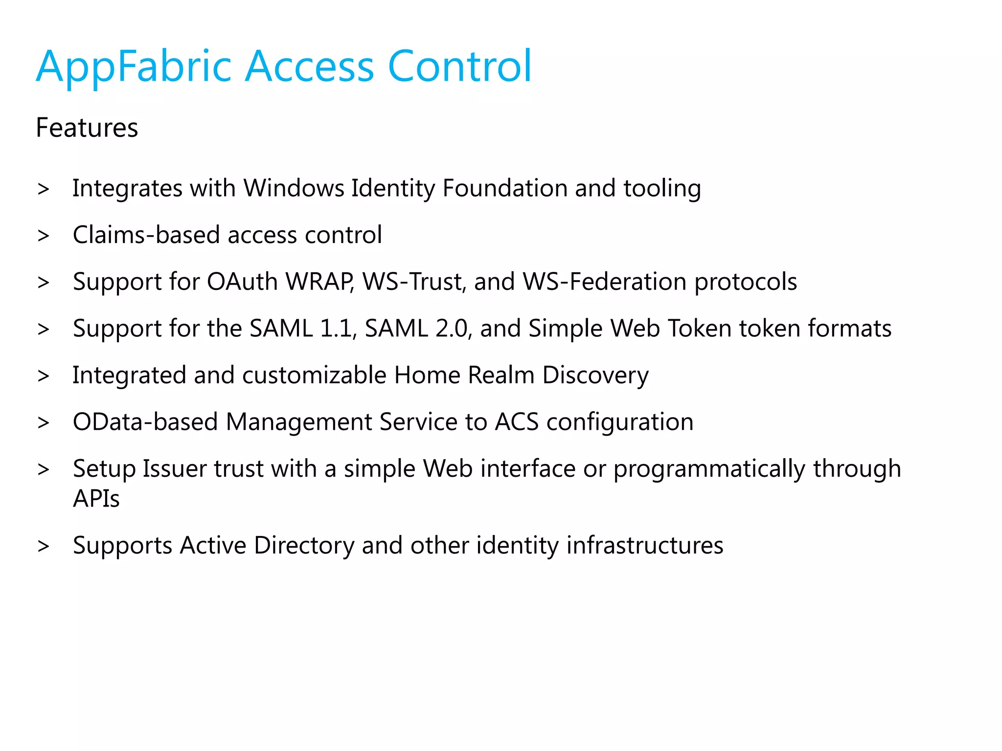 AppFabric Service BusTunneling PatternAccess ControlProtocol BridgeProtocol BridgeService BusSenderListenerTransport existing protocolsAppFabric Access ControlAccess Control provides an easy way to provide identity and access control to web applications and services, while integrating with standards-based identity providers, including enterprise directories such as Active Directory®, and web identities such as Windows Live ID, Google, Yahoo! and Facebook.Federated identity and access control through rule based authorization enables applications to respond as if the user accounts were managed locallyFlexible standards-based service that supports multiple credentials and relying partiesLightweight developer-friendly programming model based on the Microsoft .NET Framework and Windows Communication Foundation 