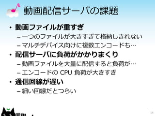 14
動画配信サーバの課題
• 動画ファイルが重すぎ
– 一つのファイルが大きすぎて格納しきれない
– マルチデバイス向けに複数エンコードも…
• 配信サーバに負荷がかかりまくり
– 動画ファイルを大量に配信すると負荷が…
– エンコードの CPU 負荷が大きすぎ
• 通信回線が遅い
– 細い回線だとつらい
 