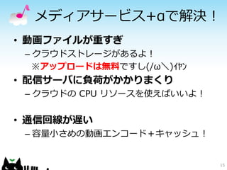 15
メディアサービス+αで解決！
• 動画ファイルが重すぎ
– クラウドストレージがあるよ！
※アップロードは無料ですし(/ω＼)ｲﾔﾝ
• 配信サーバに負荷がかかりまくり
– クラウドの CPU リソースを使えばいいよ！
• 通信回線が遅い
– 容量小さめの動画エンコード＋キャッシュ！
 