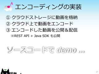 27
エンコーディングの実装
ソースコードで demo ...
① クラウドストレージに動画を格納
② クラウド上で動画をエンコード
③ エンコードした動画を公開＆配信
※REST API + Java SDK も公開
 