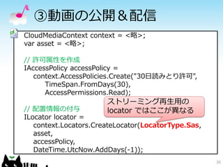 30
③動画の公開＆配信
CloudMediaContext context = <略>;
var asset = <略>;
// 許可属性を作成
IAccessPolicy accessPolicy =
context.AccessPolicies.Create("30日読みとり許可",
TimeSpan.FromDays(30),
AccessPermissions.Read);
// 配置情報の付与
ILocator locator =
context.Locators.CreateLocator(LocatorType.Sas,
asset,
accessPolicy,
DateTime.UtcNow.AddDays(-1));
ストリーミング再生用の
locator ではここが異なる
 