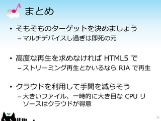 33
まとめ
• そもそものターゲットを決めましょう
– マルチデバイスし過ぎは即死の元
• 高度な再生を求めなければ HTML5 で
– ストリーミング再生とかいるなら RIA で再生
• クラウドを利用して手間を減らそう
– 大きいファイル、一時的に大き目な CPU リ
ソースはクラウドが得意
 