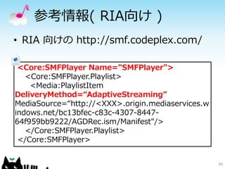 参考情報( RIA向け )
36
• RIA 向けの http://smf.codeplex.com/
<Core:SMFPlayer Name="SMFPlayer">
<Core:SMFPlayer.Playlist>
<Media:PlaylistItem
DeliveryMethod=“AdaptiveStreaming”
MediaSource=“http://<XXX>.origin.mediaservices.w
indows.net/bc13bfec-c83c-4307-8447-
64f959bb9222/AGDRec.ism/Manifest"/>
</Core:SMFPlayer.Playlist>
</Core:SMFPlayer>
 