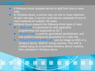 ComputeA Windows Azure compute service is built from one or more roles. In Windows Azure, a service may run one or more instances of each role type. A service could also be composed of one of more instances of multiple role types. Windows Azure supports the following three types of roles:Web role is customized for web application programming and supported by IIS 7.Worker role is used for generalized development, and may perform background processing for a web role.Virtual Machine (VM) role runs an image (a VHD) of a Windows Server 2008 R2 virtual machine. This VHD is created using an on-premises Windows Server machine, then uploaded to Windows Azure. 