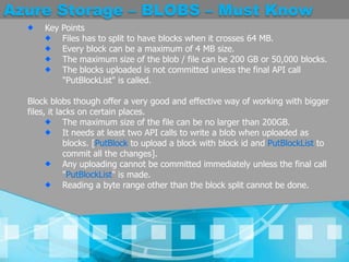 Azure Storage – BLOBS – Must KnowKey Points Files has to split to have blocks when it crosses 64 MB. Every block can be a maximum of 4 MB size. The maximum size of the blob / file can be 200 GB or 50,000 blocks. The blocks uploaded is not committed unless the final API call "PutBlockList" is called. Block blobs though offer a very good and effective way of working with bigger files, it lacks on certain places.The maximum size of the file can be no larger than 200GB. It needs at least two API calls to write a blob when uploaded as blocks. [PutBlockto upload a block with block id and PutBlockListto commit all the changes]. Any uploading cannot be committed immediately unless the final call "PutBlockList" is made. Reading a byte range other than the block split cannot be done. 
