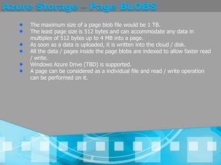 Azure Storage – Page BLOBSThe maximum size of a page blob file would be 1 TB. The least page size is 512 bytes and can accommodate any data in multiples of 512 bytes up to 4 MB into a page. As soon as a data is uploaded, it is written into the cloud / disk. All the data / pages inside the page blobs are indexed to allow faster read / write. Windows Azure Drive (TBD) is supported. A page can be considered as a individual file and read / write operation can be performed on it. 