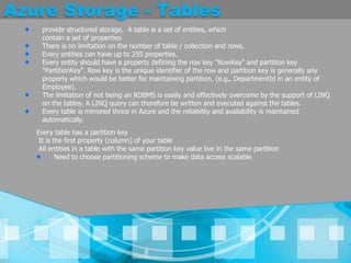 Azure Storage - Tablesprovide structured storage.  A table is a set of entities, which contain a set of propertiesThere is no limitation on the number of table / collection and rows. Every entities can have up to 255 properties. Every entity should have a property defining the row key "RowKey" and partition key "PartitionKey". Row key is the unique identifier of the row and partition key is generally any property which would be better for maintaining partition. (e.g., DepartmentId in an entity of Employee). The limitation of not being an RDBMS is easily and effectively overcome by the support of LINQ on the tables. A LINQ query can therefore be written and executed against the tables. Every table is mirrored thrice in Azure and the reliability and availability is maintained automatically. Every table has a partition keyIt is the first property (column) of your tableAll entities in a table with the same partition key value live in the same partition Need to choose partitioning scheme to make data access scalable 