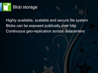 Blob storage

Highly available, scalable and secure file system
Blobs can be exposed publically over http
Continuous geo-replication across datacenters
 