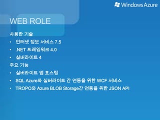 WEB ROLE
사용한 기술
• 인터넷 정보 서비스 7.5
• .NET 프레임워크 4.0
• 실버라이트 4
주요 기능
• 실버라이트 앱 호스팅
• SQL Azure와 실버라이트 간 연동을 위한 WCF 서비스
• TROPO와 Azure BLOB Storage간 연동을 위한 JSON API
 