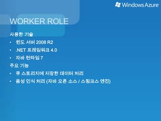 WORKER ROLE
사용한 기술
• 윈도 서버 2008 R2
• .NET 프레임워크 4.0
• 자바 런타임 7
주요 기능
• 큐 스토리지에 저장한 데이터 처리
• 음성 인식 처리 (자바 오픈 소스 / 스핑크스 엔진)
 