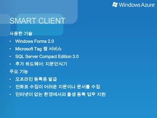 SMART CLIENT
사용한 기술
• Windows Forms 2.0
• Microsoft Tag 웹 서비스
• SQL Server Compact Edition 3.0
• 추가 하드웨어: 지문인식기
주요 기능
• 오프라인 등록증 발급
• 전화로 수집이 어려운 지문이나 문서를 수집
• 인터넷이 없는 환경에서의 출생 등록 업무 지원
 