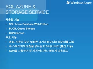 SQL AZURE &
STORAGE SERVICE
사용한 기술
• SQL Azure Database Web Edition
• BLOB, Queue Storage
• CDN Service
주요 기능
• 음성, 지문과 같이 일정한 크기의 바이너리 데이터를 저장
• 큐 스토리지에 요청을 쌓아놓고 꺼내서 처리 (통신 기능)
• CDN을 사용하여 전 세계 어디서나 빠르게 다운로드
 