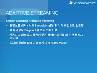 ADAPTIVE STREAMING
Smooth Streaming / Adaptive Streaming
• 동영상을 최저 / 최고 Bandwidth 설정 후 여러 버전으로 인코딩
• 각 동영상을 Fragment 별로 나누어 저장
• 사용자의 네트워크 상황에 맞는 동영상 버전을 매 순간 동적으
  로 선택
• 임의의 위치로 Skip이 빠르게 가능 / Slow Motion
 