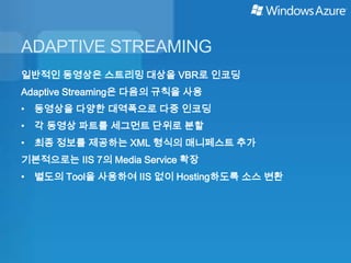 ADAPTIVE STREAMING
일반적인 동영상은 스트리밍 대상을 VBR로 인코딩
Adaptive Streaming은 다음의 규칙을 사용
• 동영상을 다양한 대역폭으로 다중 인코딩
• 각 동영상 파트를 세그먼트 단위로 분할
• 최종 정보를 제공하는 XML 형식의 매니페스트 추가
기본적으로는 IIS 7의 Media Service 확장
• 별도의 Tool을 사용하여 IIS 없이 Hosting하도록 소스 변환
 