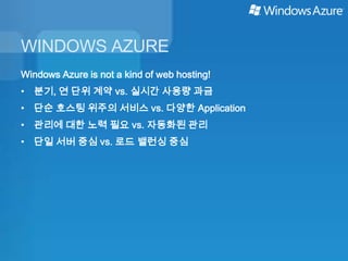 WINDOWS AZURE
Windows Azure is not a kind of web hosting!
• 분기, 연 단위 계약 vs. 실시간 사용량 과금
• 단순 호스팅 위주의 서비스 vs. 다양한 Application
• 관리에 대한 노력 필요 vs. 자동화된 관리
• 단일 서버 중심 vs. 로드 밸런싱 중심
 