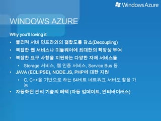 WINDOWS AZURE
Why you’ll loving it
• 물리적 서버 인프라와의 결합도를 감소(Decoupling)
• 복잡한 웹 서비스나 미들웨어에 최대한의 확장성 부여
• 복잡한 요구 사항을 지원하는 다양한 자체 서비스들
   • Storage 서비스, 웹 인증 서비스, Service Bus 등
• JAVA (ECLIPSE), NODE.JS, PHP에 대한 지원
  • C, C++을 기반으로 하는 64비트 네트워크 서버도 활용 가
    능
• 자동화된 관리 기술의 혜택 (자동 업데이트, 안티바이러스)
 