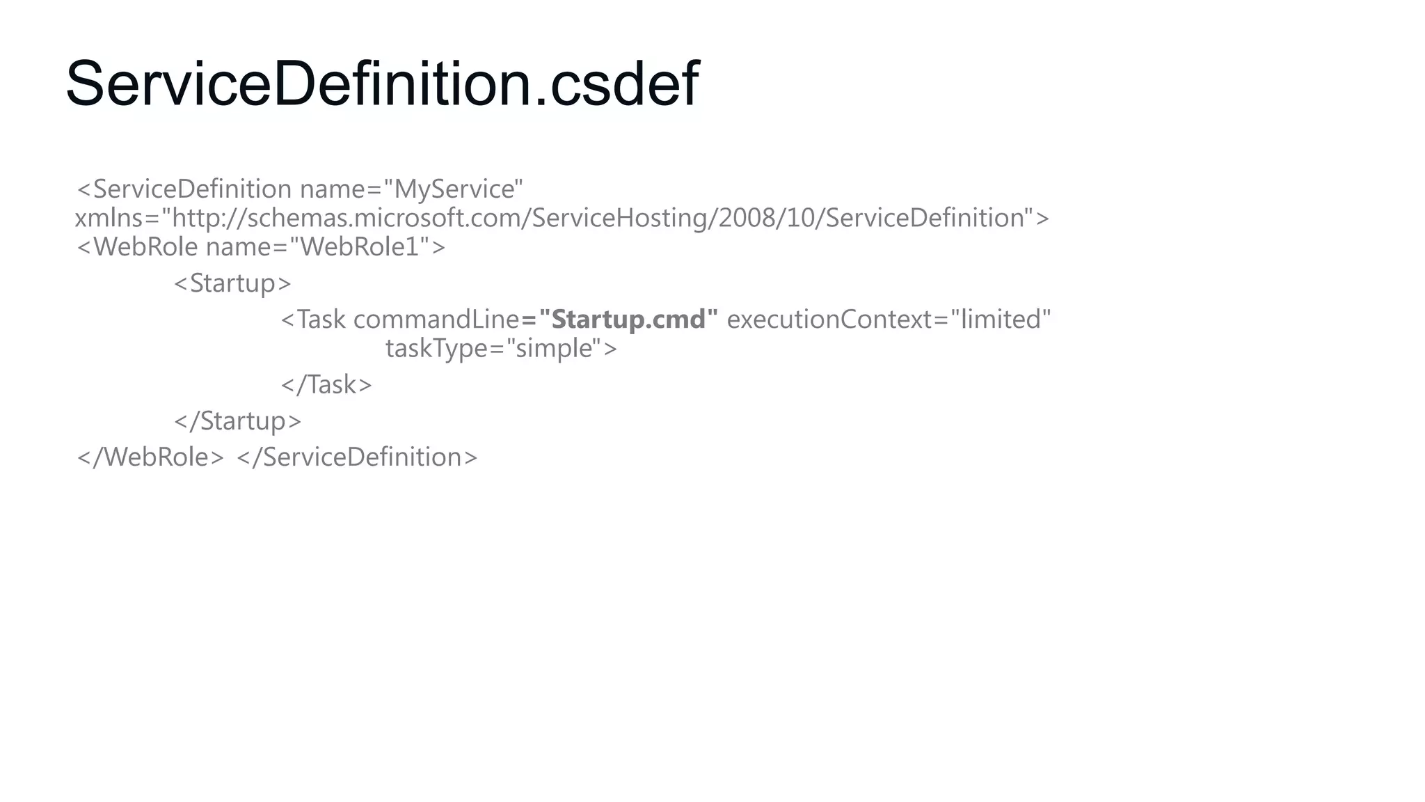 ServiceDefinition.csdef
<ServiceDefinition name="MyService"
xmlns="http://schemas.microsoft.com/ServiceHosting/2008/10/ServiceDefinition">
<WebRole name="WebRole1">
<Startup>
<Task commandLine="Startup.cmd" executionContext="limited"
taskType="simple">
</Task>
</Startup>
</WebRole> </ServiceDefinition>

 