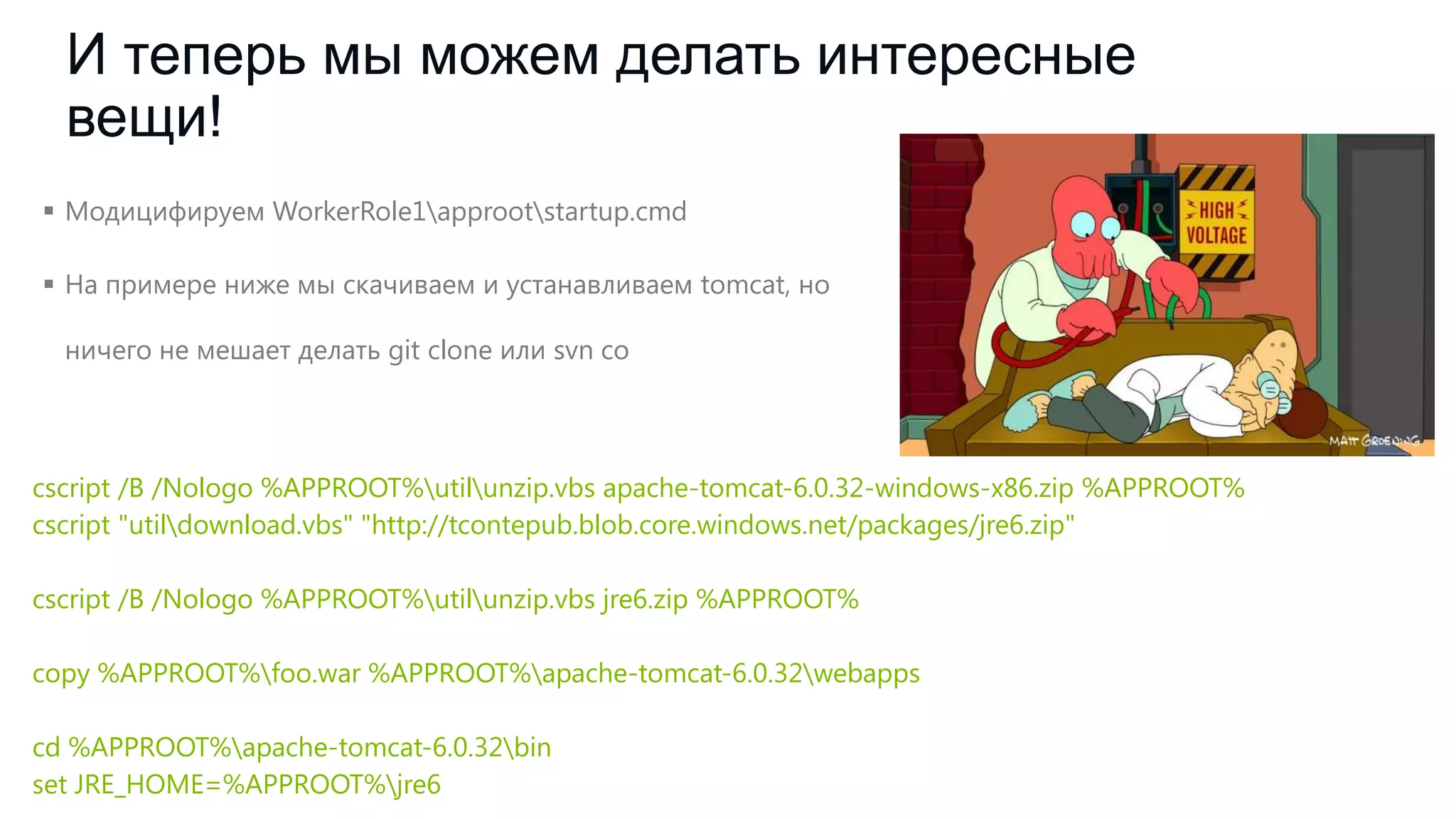 И теперь мы можем делать интересные
вещи!
 Модицифируем WorkerRole1approotstartup.cmd
 На примере ниже мы скачиваем и устанавливаем tomcat, но
ничего не мешает делать git clone или svn co

cscript /B /Nologo %APPROOT%utilunzip.vbs apache-tomcat-6.0.32-windows-x86.zip %APPROOT%
cscript "utildownload.vbs" "http://tcontepub.blob.core.windows.net/packages/jre6.zip"
cscript /B /Nologo %APPROOT%utilunzip.vbs jre6.zip %APPROOT%
copy %APPROOT%foo.war %APPROOT%apache-tomcat-6.0.32webapps

cd %APPROOT%apache-tomcat-6.0.32bin
set JRE_HOME=%APPROOT%jre6

 