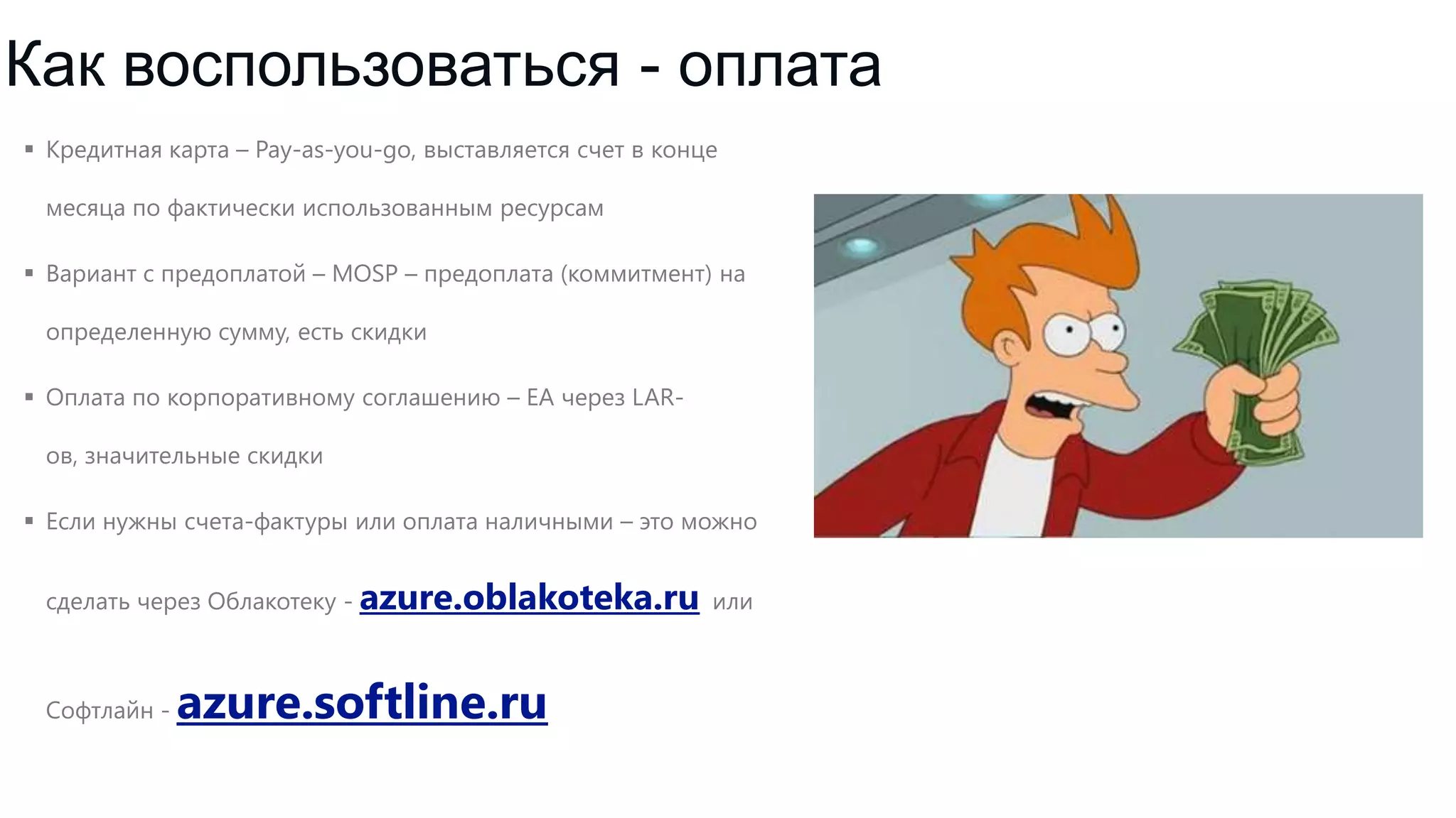 Как воспользоваться - оплата
 Кредитная карта – Pay-as-you-go, выставляется счет в конце
месяца по фактически использованным ресурсам
 Вариант с предоплатой – MOSP – предоплата (коммитмент) на
определенную сумму, есть скидки
 Оплата по корпоративному соглашению – EA через LARов, значительные скидки
 Если нужны счета-фактуры или оплата наличными – это можно
сделать через Облакотеку - azure.oblakoteka.ru или

Софтлайн -

azure.softline.ru

 
