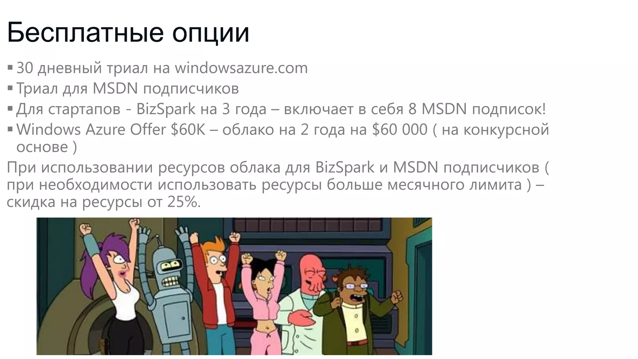 Бесплатные опции
 30 дневный триал на windowsazure.com
 Триал для MSDN подписчиков
 Для стартапов - BizSpark на 3 года – включает в себя 8 MSDN подписок!
 Windows Azure Offer $60K – облако на 2 года на $60 000 ( на конкурсной
основе )
При использовании ресурсов облака для BizSpark и MSDN подписчиков (
при необходимости использовать ресурсы больше месячного лимита ) –
скидка на ресурсы от 25%.

 