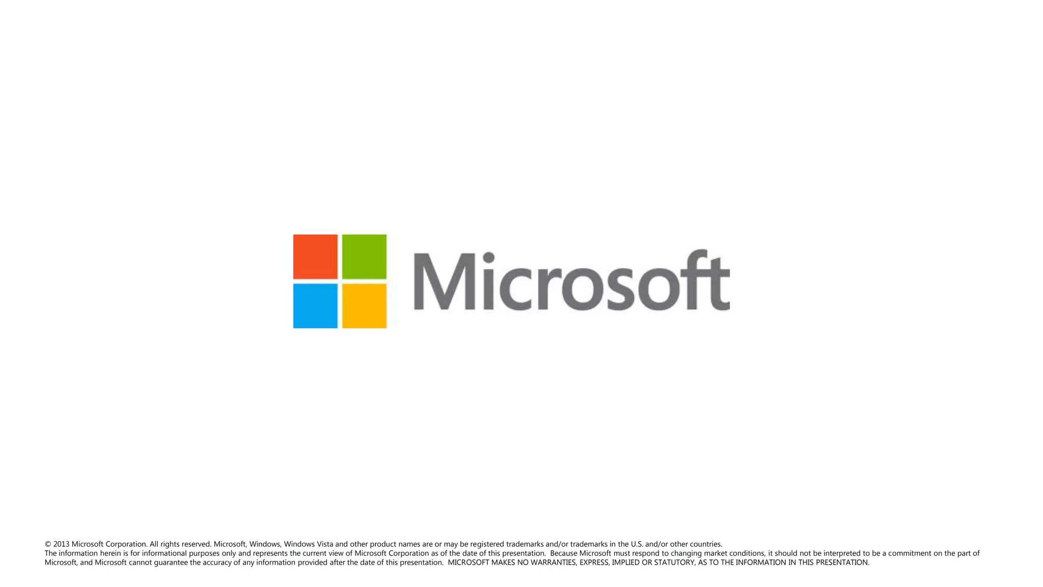 © 2013 Microsoft Corporation. All rights reserved. Microsoft, Windows, Windows Vista and other product names are or may be registered trademarks and/or trademarks in the U.S. and/or other countries.
The information herein is for informational purposes only and represents the current view of Microsoft Corporation as of the date of this presentation. Because Microsoft must respond to changing market conditions, it should not be interpreted to be a commitment on the part of
Microsoft, and Microsoft cannot guarantee the accuracy of any information provided after the date of this presentation. MICROSOFT MAKES NO WARRANTIES, EXPRESS, IMPLIED OR STATUTORY, AS TO THE INFORMATION IN THIS PRESENTATION.

 