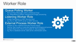 Queue Polling Worker
• 
• 

Poll and Pop Messages within while(true) loop
E.g. Map/Reduce pattern, background image processing

Listening Worker Role
• 
• 

Create TcpListener or WCF Service Host
E.g. Run a .NET SMTP server or WCF Service

External Process Worker Role
• 
• 
• 
• 

OnStart or Run method executes Process.Start()
Startup Task installs or executes background/foreground process
Custom Role Entry Point (executable or .Net assembly)
E.g. Run a database server, web server, distributed cache

 