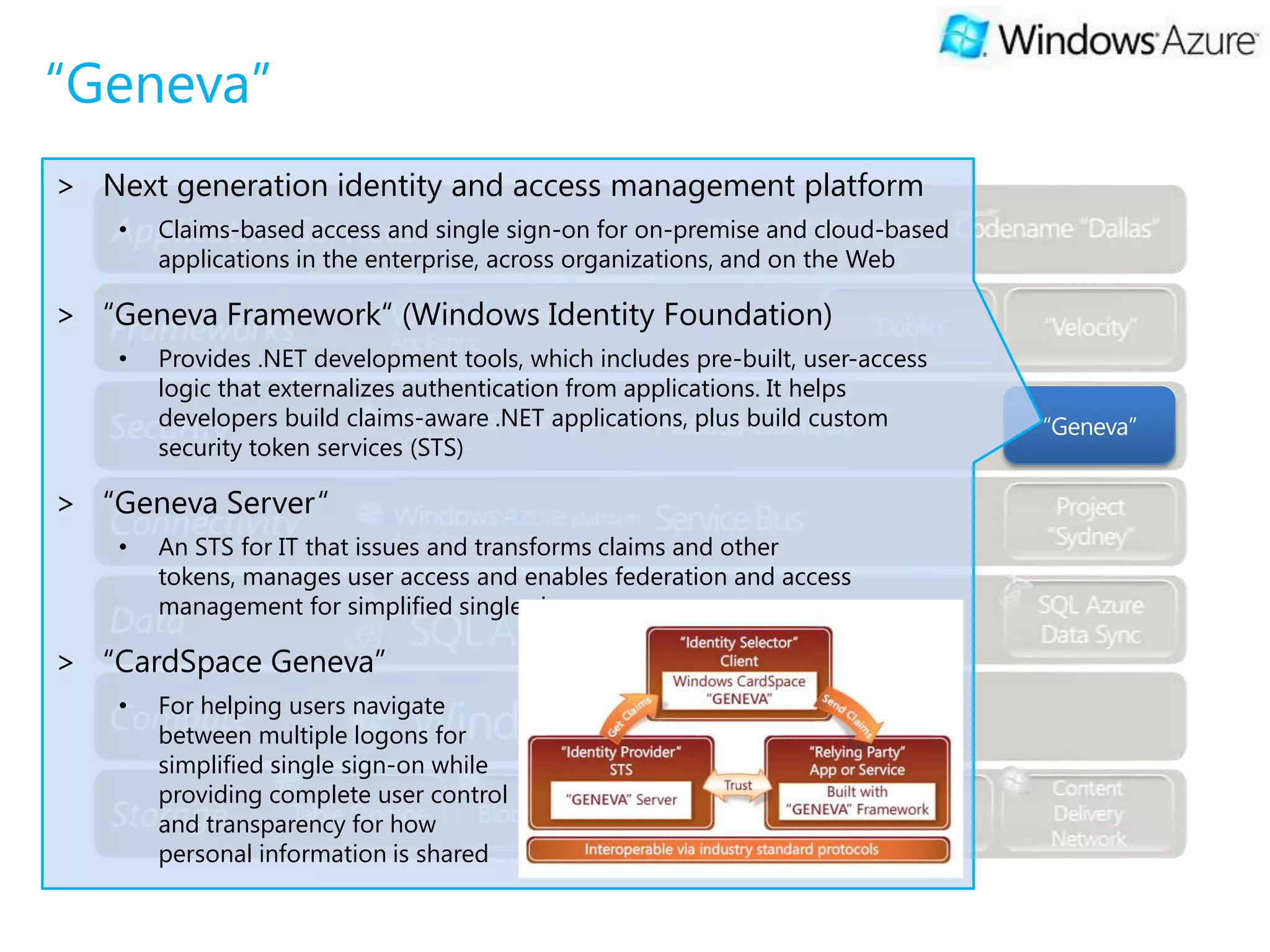 “Geneva”
> Next generation identity and access management platform
    •   Claims-based access and single sign-on for on-premise and cloud-based
        applications in the enterprise, across organizations, and on the Web

> “Geneva Framework“ (Windows Identity Foundation)
    •   Provides .NET development tools, which includes pre-built, user-access
        logic that externalizes authentication from applications. It helps
        developers build claims-aware .NET applications, plus build custom       “Geneva”
        security token services (STS)

> “Geneva Server“
    •   An STS for IT that issues and transforms claims and other
        tokens, manages user access and enables federation and access
        management for simplified single sign-on

> “CardSpace Geneva”
    •   For helping users navigate
        between multiple logons for
        simplified single sign-on while
        providing complete user control
        and transparency for how
        personal information is shared
 