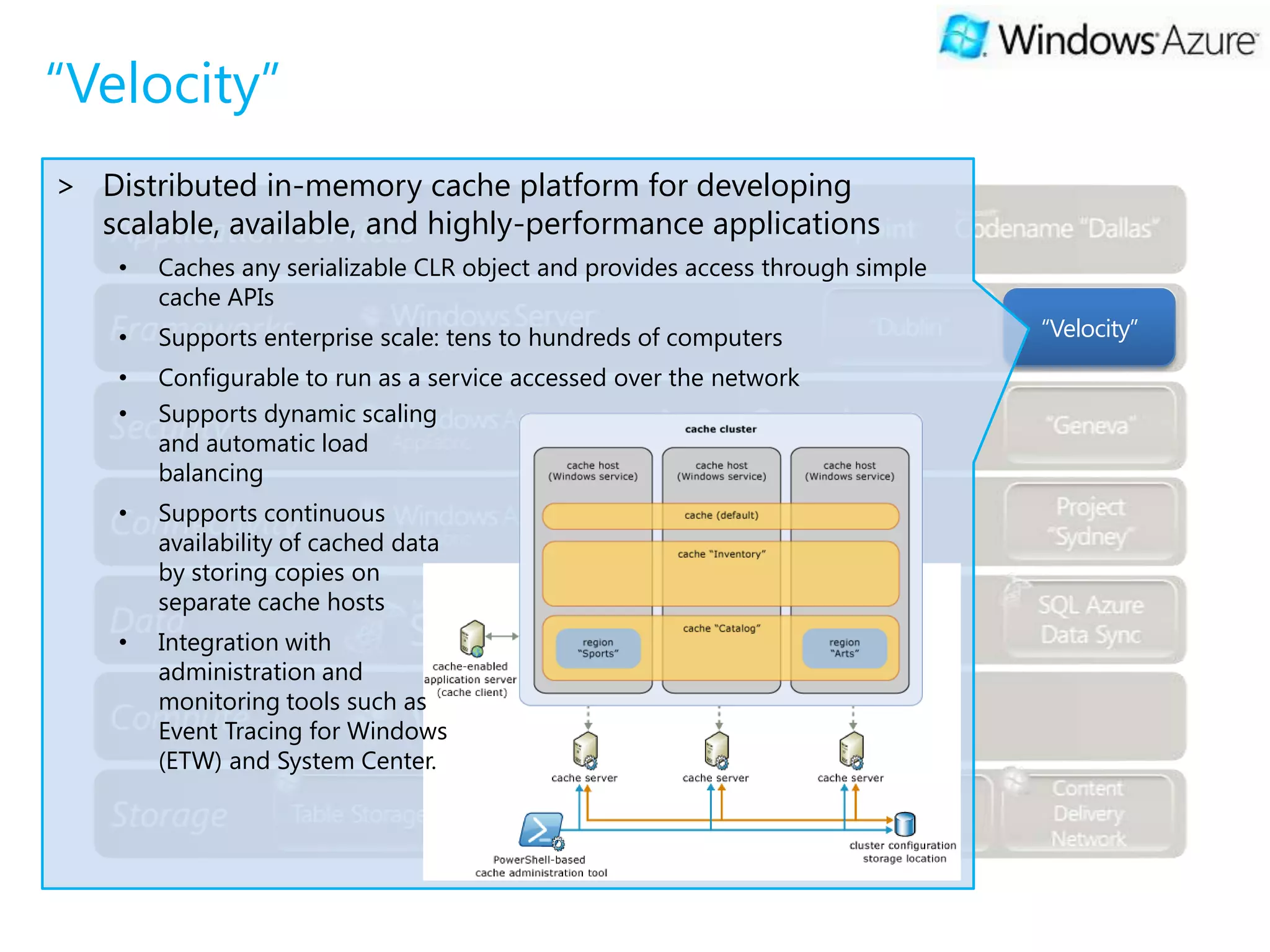 “Velocity”
> Distributed in-memory cache platform for developing
  scalable, available, and highly-performance applications
    •   Caches any serializable CLR object and provides access through simple
        cache APIs
    •   Supports enterprise scale: tens to hundreds of computers                “Velocity”
    •   Configurable to run as a service accessed over the network
    •   Supports dynamic scaling
        and automatic load
        balancing
    •   Supports continuous
        availability of cached data
        by storing copies on
        separate cache hosts
    •   Integration with
        administration and
        monitoring tools such as
        Event Tracing for Windows
        (ETW) and System Center.
 
