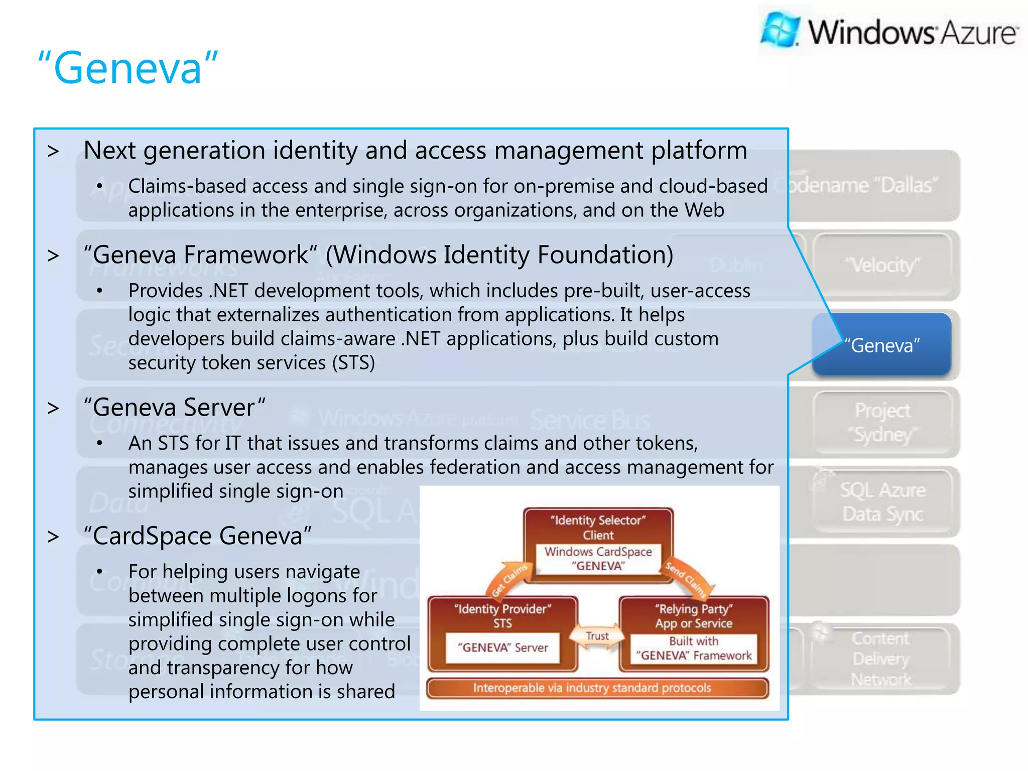 “Geneva”
> Next generation identity and access management platform
    •   Claims-based access and single sign-on for on-premise and cloud-based
        applications in the enterprise, across organizations, and on the Web

> “Geneva Framework“ (Windows Identity Foundation)
    •   Provides .NET development tools, which includes pre-built, user-access
        logic that externalizes authentication from applications. It helps
        developers build claims-aware .NET applications, plus build custom       “Geneva”
        security token services (STS)

> “Geneva Server“
    •   An STS for IT that issues and transforms claims and other tokens,
        manages user access and enables federation and access management for
        simplified single sign-on

> “CardSpace Geneva”
    •   For helping users navigate
        between multiple logons for
        simplified single sign-on while
        providing complete user control
        and transparency for how
        personal information is shared
 