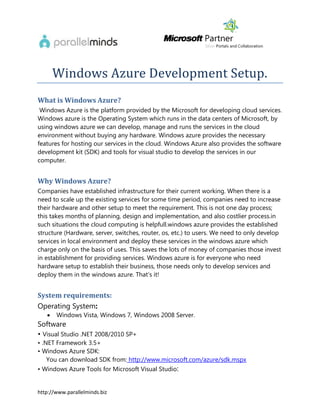 Windows Azure Development Setup.
What is Windows Azure?
 Windows Azure is the platform provided by the Microsoft for developing cloud services.
Windows azure is the Operating System which runs in the data centers of Microsoft, by
using windows azure we can develop, manage and runs the services in the cloud
environment without buying any hardware. Windows azure provides the necessary
features for hosting our services in the cloud. Windows Azure also provides the software
development kit (SDK) and tools for visual studio to develop the services in our
computer.


Why Windows Azure?
Companies have established infrastructure for their current working. When there is a
need to scale up the existing services for some time period, companies need to increase
their hardware and other setup to meet the requirement. This is not one day process;
this takes months of planning, design and implementation, and also costlier process.in
such situations the cloud computing is helpfull.windows azure provides the established
structure (Hardware, server, switches, router, os, etc.) to users. We need to only develop
services in local environment and deploy these services in the windows azure which
charge only on the basis of uses. This saves the lots of money of companies those invest
in establishment for providing services. Windows azure is for everyone who need
hardware setup to establish their business, those needs only to develop services and
deploy them in the windows azure. That’s it!


System requirements:
Operating System:
      Windows Vista, Windows 7, Windows 2008 Server.
Software
• Visual Studio .NET 2008/2010 SP+
• .NET Framework 3.5+
• Windows Azure SDK:
    You can download SDK from: http://www.microsoft.com/azure/sdk.mspx
• Windows Azure Tools for Microsoft Visual Studio:


http://www.parallelminds.biz
 