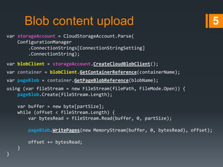 Blob content upload
var storageAccount = CloudStorageAccount.Parse(
ConfigurationManager
.ConnectionStrings[ConnectionStringSetting]
.ConnectionString);
var blobClient = storageAccount.CreateCloudBlobClient();
var container = blobClient.GetContainerReference(containerName);
var pageBlob = container.GetPageBlobReference(blobName);
using (var fileStream = new FileStream(filePath, FileMode.Open)) {
pageBlob.Create(fileStream.Length);
var buffer = new byte[partSize];
while (offset < fileStream.Length) {
var bytesRead = fileStream.Read(buffer, 0, partSize);
pageBlob.WritePages(new MemoryStream(buffer, 0, bytesRead), offset);
offset += bytesRead;
}

}

5

 