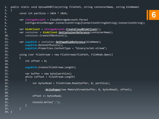 1. public static void UploadVHDFile(string filePath, string containerName, string blobName)
2. {
3.
const int partSize = 1024 * 1024;
4.
5.
var storageAccount = CloudStorageAccount.Parse(
6.
ConfigurationManager.ConnectionStrings[ConnectionStringSetting].ConnectionString);
7.
8.
var blobClient = storageAccount.CreateCloudBlobClient();
9.
var container = blobClient.GetContainerReference(containerName);
10.
container.CreateIfNotExist();
11.
12.
var pageBlob = container.GetPageBlobReference(blobName);
13.
pageBlob.DeleteIfExists();
14.
pageBlob.Properties.ContentType = "binary/octet-stream";
15.
16.
using (var fileStream = new FileStream(filePath, FileMode.Open))
17.
{
18.
int offset = 0;
19.
20.
pageBlob.Create(fileStream.Length);
21.
22.
var buffer = new byte[partSize];
23.
while (offset < fileStream.Length)
24.
{
25.
var bytesRead = fileStream.Read(buffer, 0, partSize);
26.
27.
pageBlob.WritePages(new MemoryStream(buffer, 0, bytesRead), offset);
28.
29.
offset += bytesRead;
30.
31.
Console.Write('.');
32.
}
33.
}
34. }

6

 