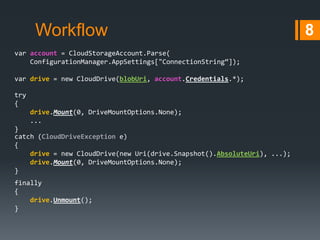 Workflow
var account = CloudStorageAccount.Parse(
ConfigurationManager.AppSettings["ConnectionString“]);
var drive = new CloudDrive(blobUri, account.Credentials.*);
try
{
drive.Mount(0, DriveMountOptions.None);
...
}
catch (CloudDriveException e)
{
drive = new CloudDrive(new Uri(drive.Snapshot().AbsoluteUri), ...);
drive.Mount(0, DriveMountOptions.None);
}
finally
{
drive.Unmount();
}

8

 