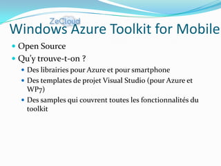 Windows Azure Toolkit for Mobile
 Open Source
 Qu’y trouve-t-on ?
   Des librairies pour Azure et pour smartphone
   Des templates de projet Visual Studio (pour Azure et
    WP7)
   Des samples qui couvrent toutes les fonctionnalités du
    toolkit
 