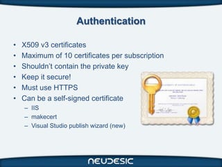 Authentication

•   X509 v3 certificates
•   Maximum of 10 certificates per subscription
•   Shouldn’t contain the private key
•   Keep it secure!
•   Must use HTTPS
•   Can be a self-signed certificate
    – IIS
    – makecert
    – Visual Studio publish wizard (new)
 