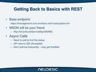 Getting Back to Basics with REST

• Base endpoint:
   https://management.core.windows.net/<subscription-id>
• MSDN will be your friend
   – http://bit.ly/AzureServiceMgmtRefMC
• Async Calls
   – Need to poll to find the status
   – API returns 202 (Accepted)
   – Don’t poll too frequently – may get throttled
 