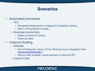 Scenarios

• Automated processes
   – TFS
      • Scheduled deployments to staging for integration testing
      • REST or PowerShell Cmdlets
   – Developer productivity
      • Deploy to Azure for testing
      • Clean-up tasks
• Instance Scaling
   – WASABI
      • Part of Enterprise Library 5.0 for Windows Azure Integration Pack
        (http://bit.ly/EntLib5AzureMC)
      • Source code available. Good example of using the API.
   – Custom Code
 