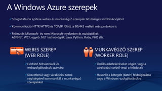 WEBES SZEREP
(WEB ROLE)
Elérhető felhasználók és
webszolgáltatások számára
Közvetlenül vagy várakozási sorok
segítségével kommunikál a munkavégző
szerepekkel
MUNKAVÉGZŐ SZEREP
(WORKER ROLE)
Önálló adatlekéréseket végez, vagy a
várakozási sorból veszi a feladatait
Hasonlít a kötegelt (batch) feldolgozásra
vagy a Windows-szolgáltatásokra
Szolgáltatások építése webes és munkavégző szerepek tetszőleges kombinációjából
Kommunikáció HTTP/HTTPS és TCP/IP fölött, a 80/443 mellett más portokon is
Fejlesztés Microsoft- és nem Microsoft-nyelveken és eszközökkel:
ASP.NET, WCF, egyéb .NET technológiák, Java, Python, Ruby, PHP, stb.
 