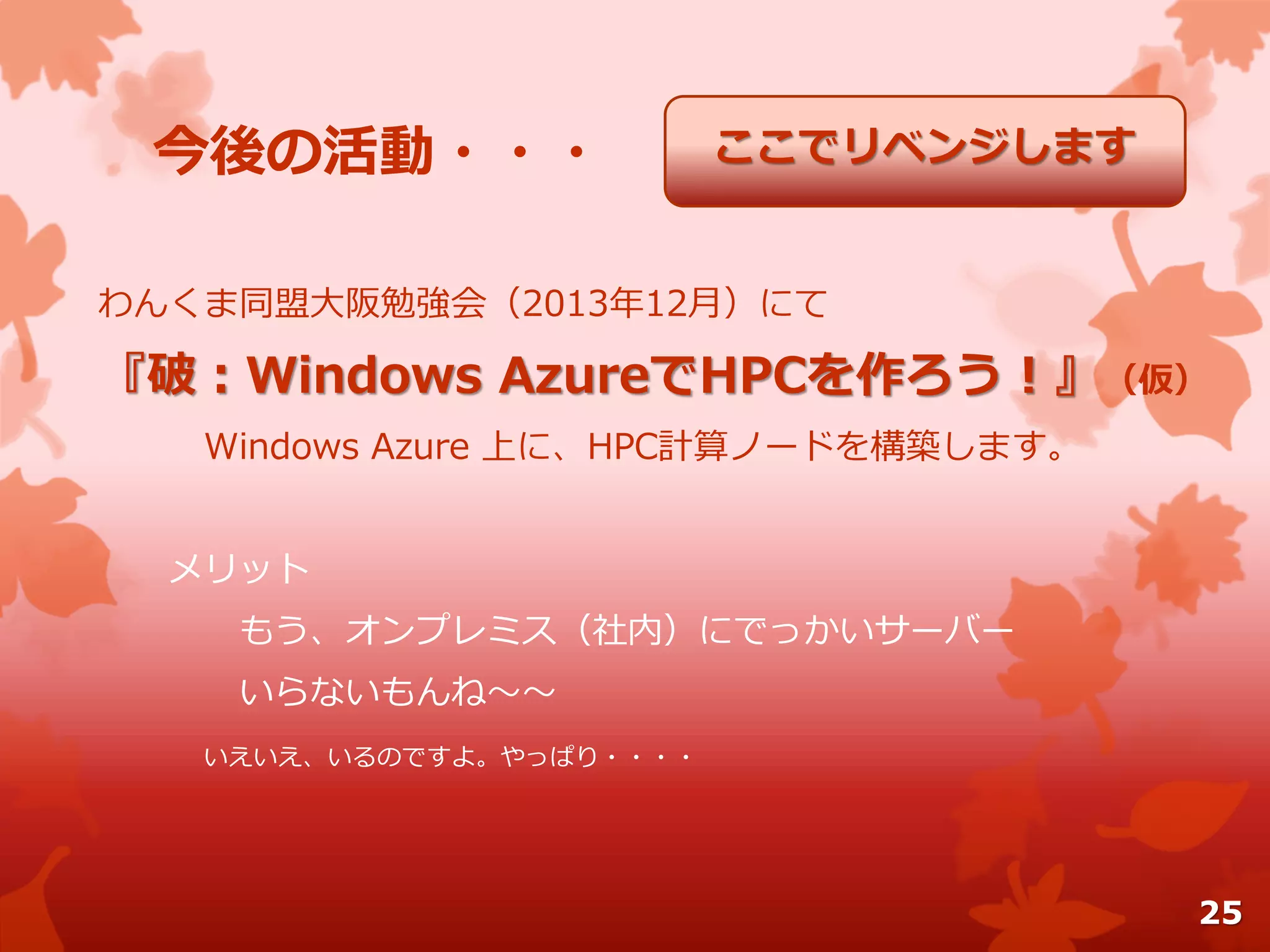 今後の活動・・・
わんくま同盟大阪勉強会（2013年12月）にて
『破：Windows AzureでHPCを作ろう！』（仮）
Windows Azure 上に、HPC計算ノードを構築します。
メリット
もう、オンプレミス（社内）にでっかいサーバー
いらないもんね～～
いえいえ、いるのですよ。やっぱり・・・・
ここでリベンジします
25
 