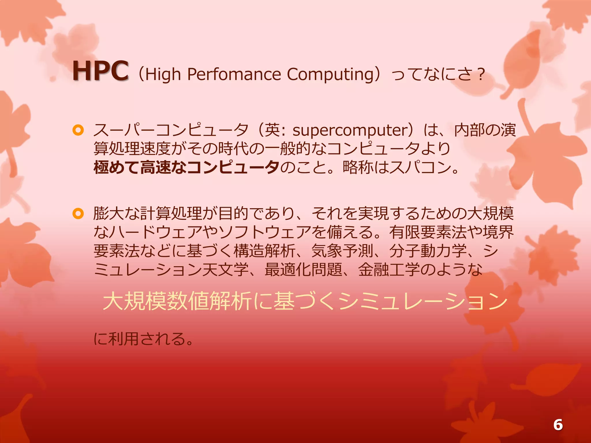 HPC（High Perfomance Computing）ってなにさ？
 スーパーコンピュータ（英: supercomputer）は、内部の演
算処理速度がその時代の一般的なコンピュータより
極めて高速なコンピュータのこと。略称はスパコン。
 膨大な計算処理が目的であり、それを実現するための大規模
なハードウェアやソフトウェアを備える。有限要素法や境界
要素法などに基づく構造解析、気象予測、分子動力学、シ
ミュレーション天文学、最適化問題、金融工学のような
大規模数値解析に基づくシミュレーション
に利用される。
6
 