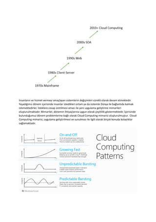 İnsanların ve hizmet vermeyi amaçlayan sistemlerin değişimleri sürekli olarak devam etmektedir.
Yaşadığımız dönem içerisinde insanlar istedikleri ortam ya da sistemle Dünya ile bağlantıda kalmak
istemektedirler. İsteklere cevap üretilmesi amacı ile yeni uygulama geliştirme mimarileri
oluşturulmaktadır. Mimariler, dönemin ihtiyaçlarına uygun olarak çeşitlilik göstermektedir. İçerisinde
bulunduğumuz dönem problemlerine bağlı olarak Cloud Computing mimarisi oluşturulmuştur. Cloud
Computing mimarisi, uygulama geliştirilmesi ve sunulması ile ilgili olarak birçok konuda kolaylıklar
sağlamaktadır.

 